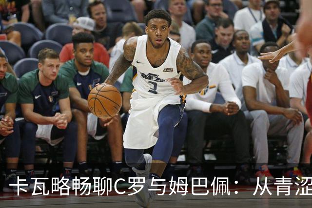 卡瓦略畅聊C罗与姆巴佩：从青涩到成熟，球场的性格进化论