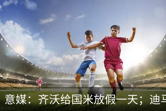 意媒：齐沃给国米放假一天；迪马尔科有望赶上乌迪内斯